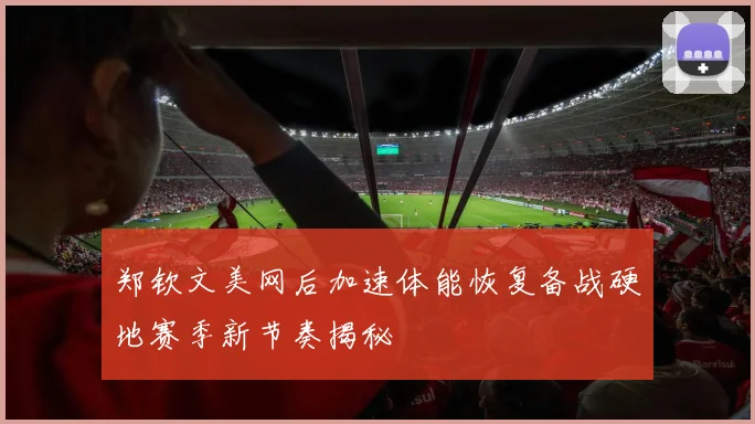 郑钦文美网后加速体能恢复备战硬地赛季新节奏揭秘
