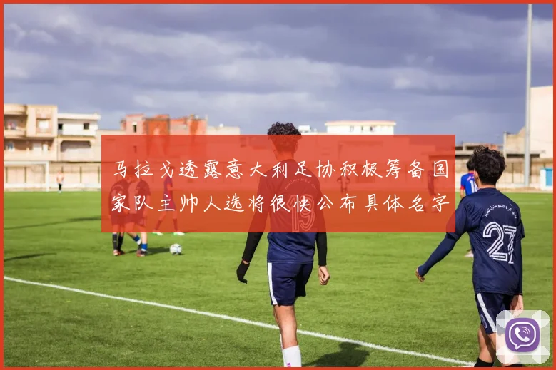 马拉戈透露意大利足协积极筹备国家队主帅人选将很快公布具体名字