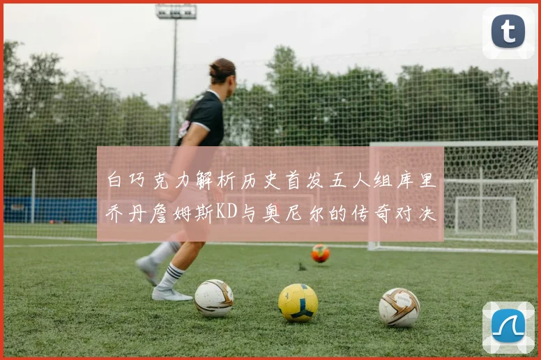 白巧克力解析历史首发五人组库里乔丹詹姆斯KD与奥尼尔的传奇对决与影响