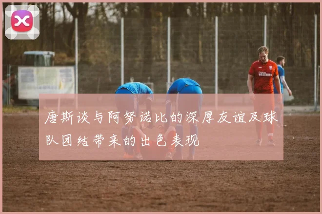 唐斯谈与阿努诺比的深厚友谊及球队团结带来的出色表现