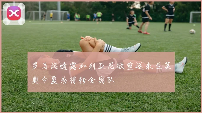 罗马诺透露加利亚尼欲重返米兰莱奥今夏或将转会离队