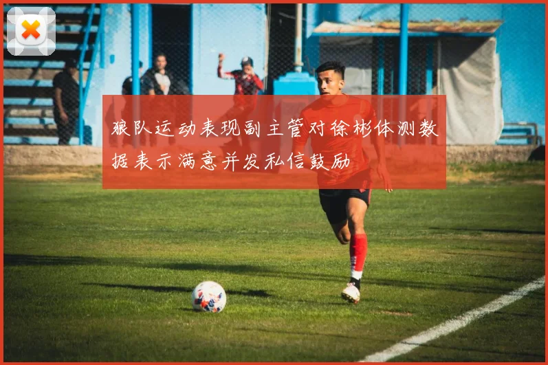 狼队运动表现副主管对徐彬体测数据表示满意并发私信鼓励