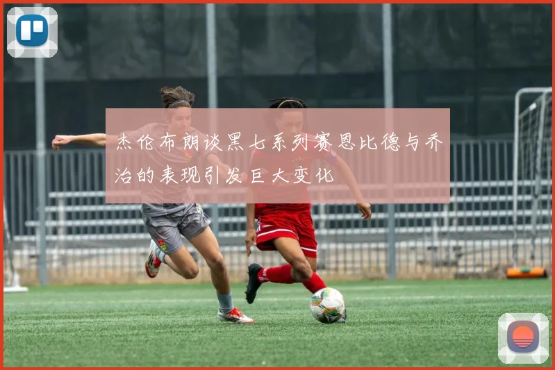 杰伦布朗谈黑七系列赛恩比德与乔治的表现引发巨大变化