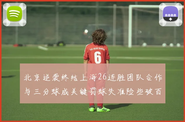 北京逆袭终结上海26连胜团队合作与三分球成关键罚球失准险些破百