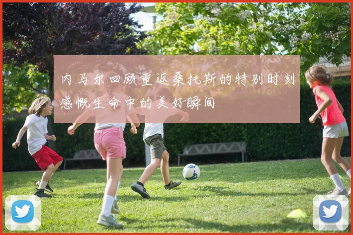 内马尔回顾重返桑托斯的特别时刻感慨生命中的美好瞬间