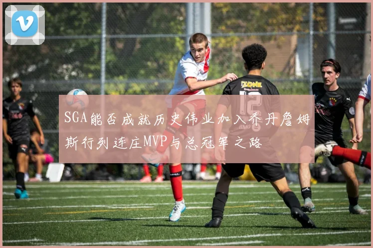 SGA能否成就历史伟业加入乔丹詹姆斯行列连庄MVP与总冠军之路