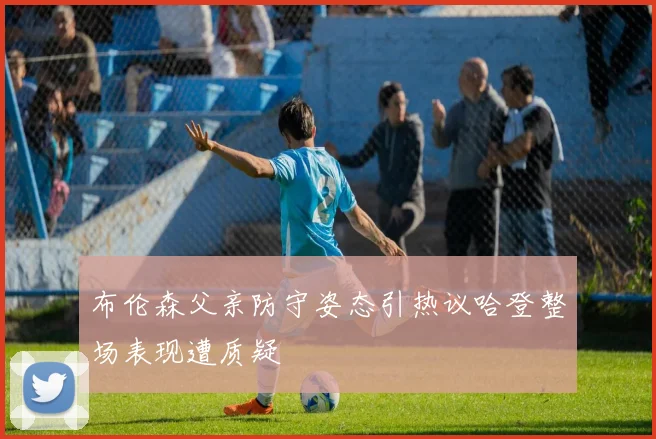 布伦森父亲防守姿态引热议哈登整场表现遭质疑