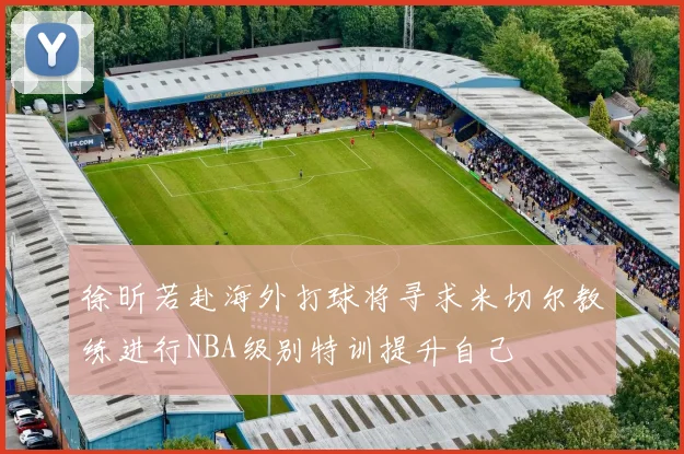 徐昕若赴海外打球将寻求米切尔教练进行NBA级别特训提升自己